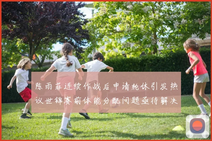 陈雨菲连续作战后申请轮休引发热议世锦赛前体能分配问题亟待解决