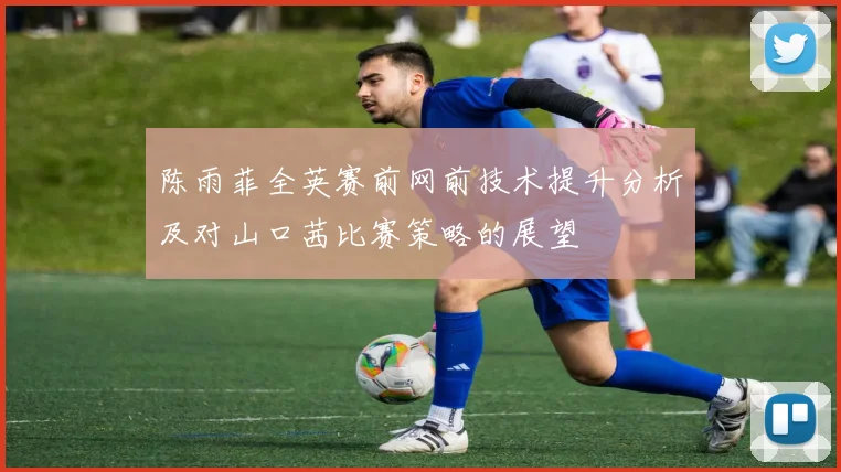 陈雨菲全英赛前网前技术提升分析及对山口茜比赛策略的展望