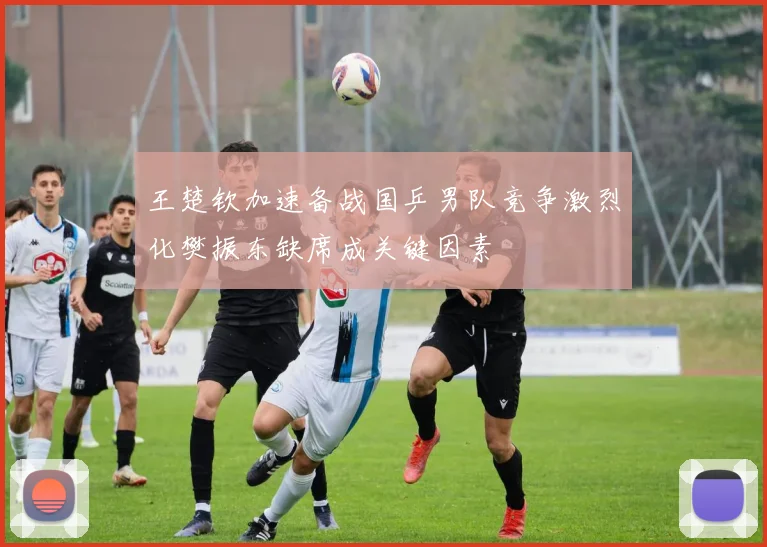 王楚钦加速备战国乒男队竞争激烈化樊振东缺席成关键因素
