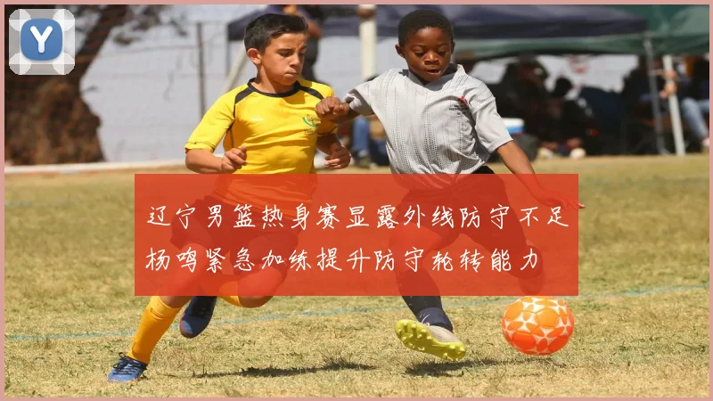 辽宁男篮热身赛显露外线防守不足杨鸣紧急加练提升防守轮转能力